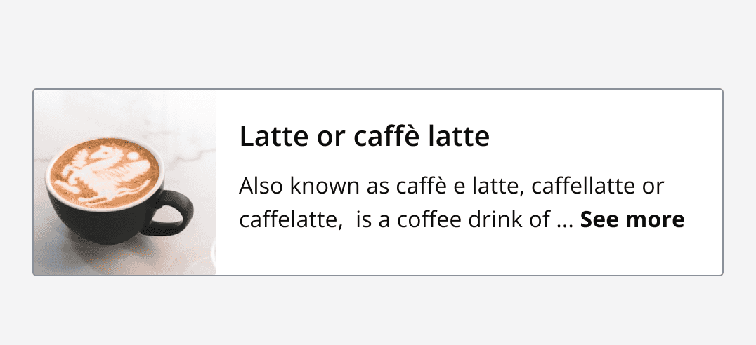 Horizontal card with a default density, an image of a Latte is displayed on the left which meets the border edge of the card with no margin. To the right is a heading and content describing a Latte coffee.
