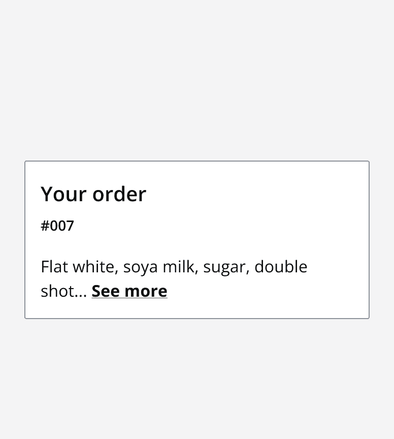 An example card titled ‘Your order' with two rows of content in the content area. The second line displays truncated content and a 'see more' clickable text button.